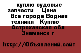 куплю судовые запчасти. › Цена ­ 13 - Все города Водная техника » Куплю   . Астраханская обл.,Знаменск г.